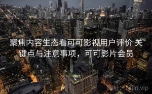聚焦内容生态看可可影视用户评价 关键点与注意事项，可可影片会员