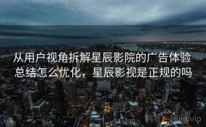 从用户视角拆解星辰影院的广告体验 总结怎么优化，星辰影视是正规的吗