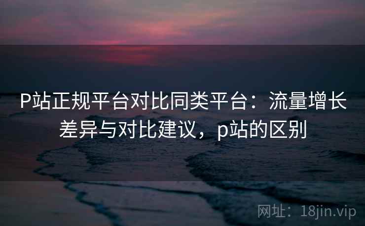 P站正规平台对比同类平台：流量增长差异与对比建议，p站的区别