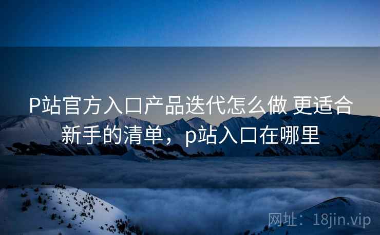 P站官方入口产品迭代怎么做 更适合新手的清单，p站入口在哪里