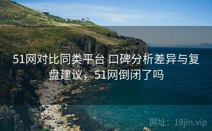 51网对比同类平台 口碑分析差异与复盘建议，51网倒闭了吗