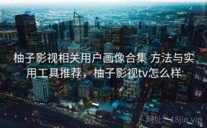 柚子影视相关用户画像合集 方法与实用工具推荐，柚子影视tv怎么样
