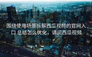 围绕使用场景拆解西瓜视频的官网入口 总结怎么优化，请问西瓜视频