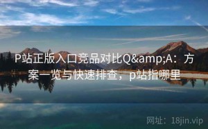 P站正版入口竞品对比Q&A：方案一览与快速排查，p站指哪里