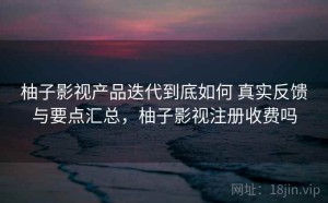 柚子影视产品迭代到底如何 真实反馈与要点汇总，柚子影视注册收费吗