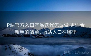 P站官方入口产品迭代怎么做 更适合新手的清单，p站入口在哪里