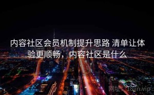 内容社区会员机制提升思路 清单让体验更顺畅，内容社区是什么