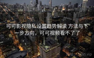 可可影视隐私设置趋势解读 方法与下一步方向，可可视频看不了了