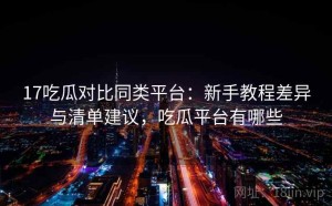 17吃瓜对比同类平台：新手教程差异与清单建议，吃瓜平台有哪些