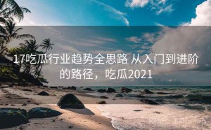 17吃瓜行业趋势全思路 从入门到进阶的路径，吃瓜2021