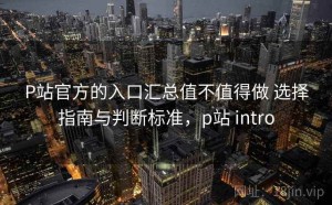 P站官方的入口汇总值不值得做 选择指南与判断标准，p站 intro