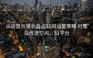 从运营与增长盘点51网运营策略 对策与改进空间，51平台