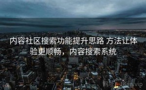 内容社区搜索功能提升思路 方法让体验更顺畅，内容搜索系统