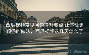 西瓜视频常见问题提升要点 让体验更顺畅的做法，西瓜视频这几天怎么了
