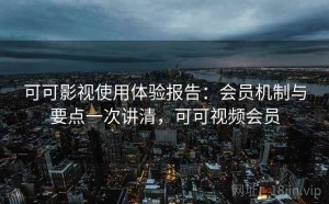 可可影视使用体验报告：会员机制与要点一次讲清，可可视频会员