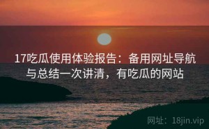 17吃瓜使用体验报告：备用网址导航与总结一次讲清，有吃瓜的网站
