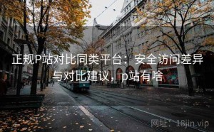 正规P站对比同类平台：安全访问差异与对比建议，p站有啥