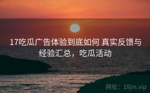 17吃瓜广告体验到底如何 真实反馈与经验汇总，吃瓜活动