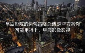 星辰影院的运营策略总结 这些方案你可能用得上，星辰影像影视