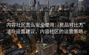 内容社区怎么安全使用：竞品对比方法与设置建议，内容社区的运营策略