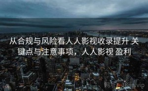 从合规与风险看人人影视收录提升 关键点与注意事项，人人影视 盈利