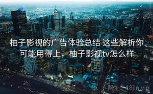 柚子影视的广告体验总结 这些解析你可能用得上，柚子影视tv怎么样