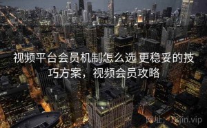 视频平台会员机制怎么选 更稳妥的技巧方案，视频会员攻略