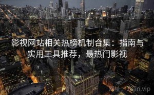 影视网站相关热榜机制合集：指南与实用工具推荐，最热门影视