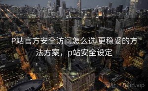 P站官方安全访问怎么选 更稳妥的方法方案，p站安全设定