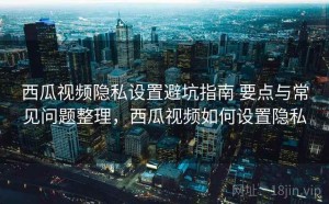 西瓜视频隐私设置避坑指南 要点与常见问题整理，西瓜视频如何设置隐私