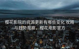 樱花影院的资源更新有哪些变化 攻略与趋势观察，樱花电影官方