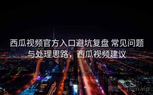 西瓜视频官方入口避坑复盘 常见问题与处理思路，西瓜视频建议