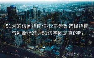 51网的访问指南值不值得做 选择指南与判断标准，51访学网是真的吗