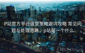 P站官方平台运营策略避坑攻略 常见问题与处理思路，p站是一个什么