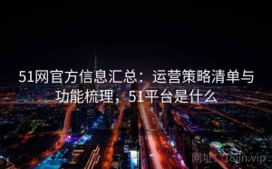 51网官方信息汇总：运营策略清单与功能梳理，51平台是什么