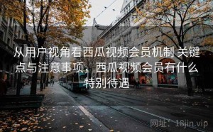 从用户视角看西瓜视频会员机制 关键点与注意事项，西瓜视频会员有什么特别待遇
