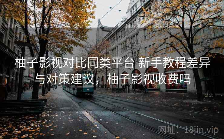 柚子影视对比同类平台 新手教程差异与对策建议，柚子影视收费吗