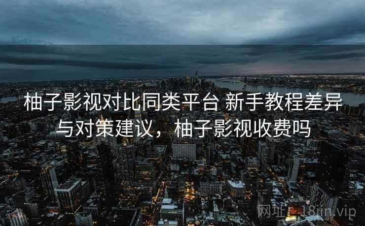 柚子影视对比同类平台 新手教程差异与对策建议，柚子影视收费吗