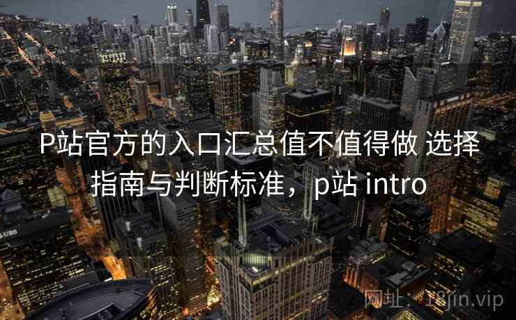 P站官方的入口汇总值不值得做 选择指南与判断标准，p站 intro
