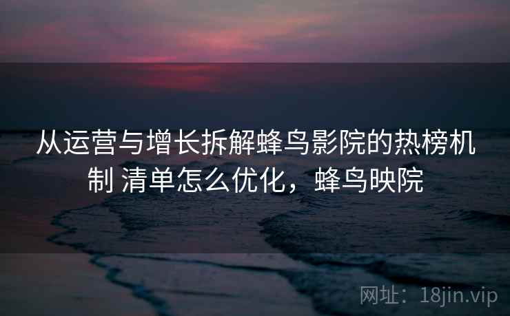 从运营与增长拆解蜂鸟影院的热榜机制 清单怎么优化，蜂鸟映院