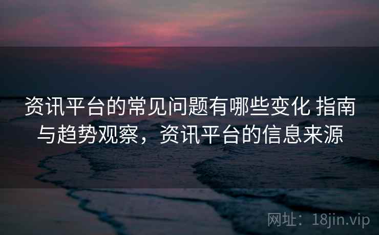 资讯平台的常见问题有哪些变化 指南与趋势观察，资讯平台的信息来源
