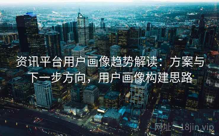资讯平台用户画像趋势解读：方案与下一步方向，用户画像构建思路