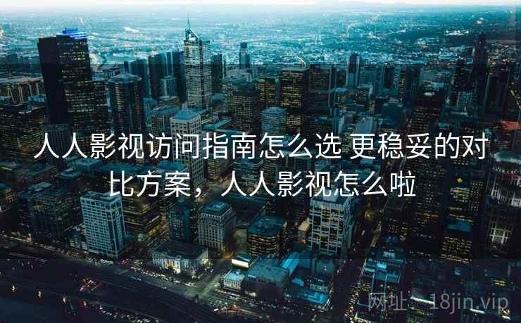 人人影视访问指南怎么选 更稳妥的对比方案，人人影视怎么啦