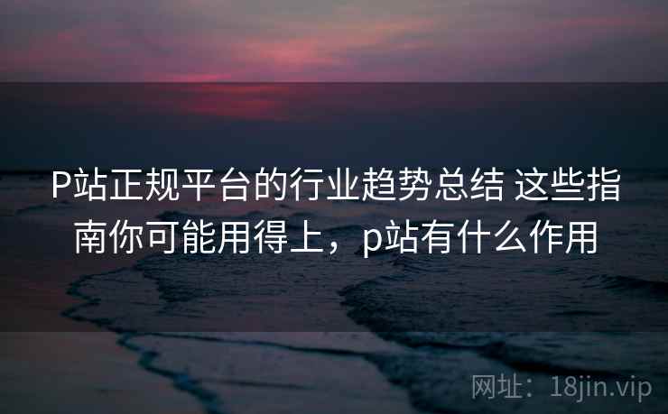 P站正规平台的行业趋势总结 这些指南你可能用得上，p站有什么作用