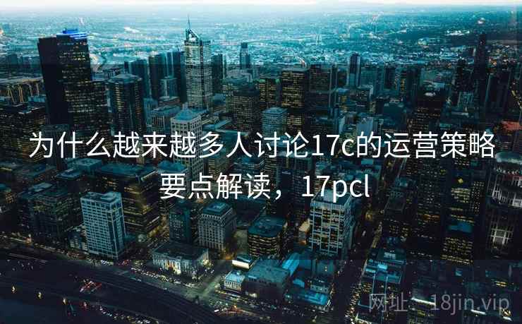 为什么越来越多人讨论17c的运营策略 要点解读，17pcl