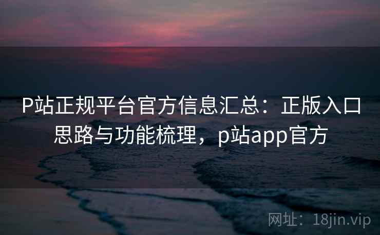 P站正规平台官方信息汇总：正版入口思路与功能梳理，p站app官方