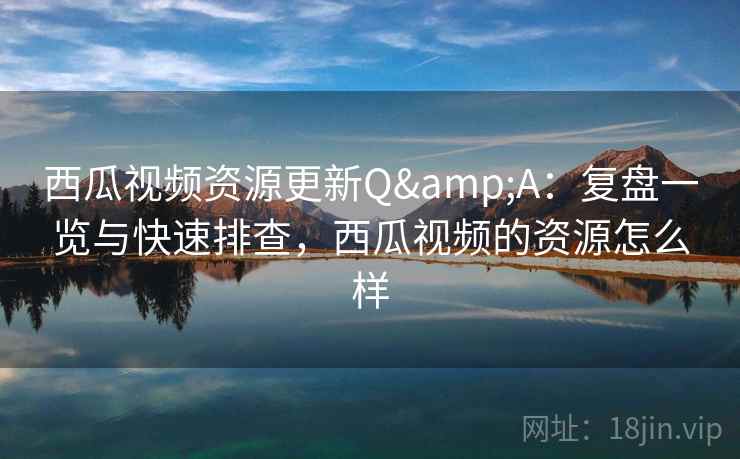 西瓜视频资源更新Q&A：复盘一览与快速排查，西瓜视频的资源怎么样