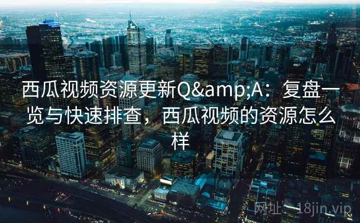 西瓜视频资源更新Q&A：复盘一览与快速排查，西瓜视频的资源怎么样