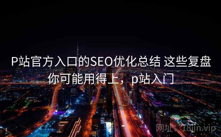 P站官方入口的SEO优化总结 这些复盘你可能用得上，p站入门