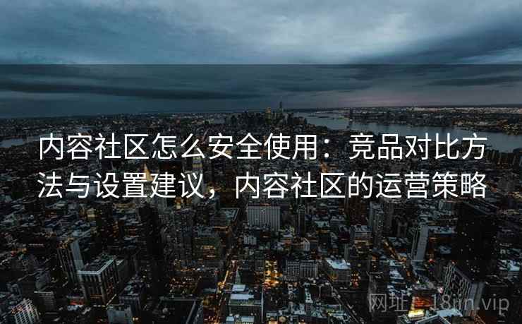 内容社区怎么安全使用：竞品对比方法与设置建议，内容社区的运营策略